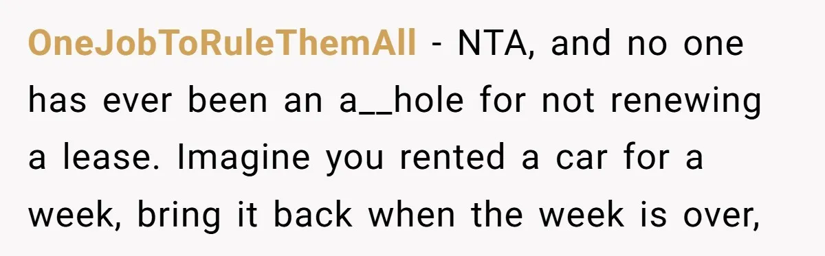 OneJobToRuleThemAll − NTA, and no one has ever been an a__hole for not renewing a lease. Imagine you rented a car for a week, bring it back when the week...
