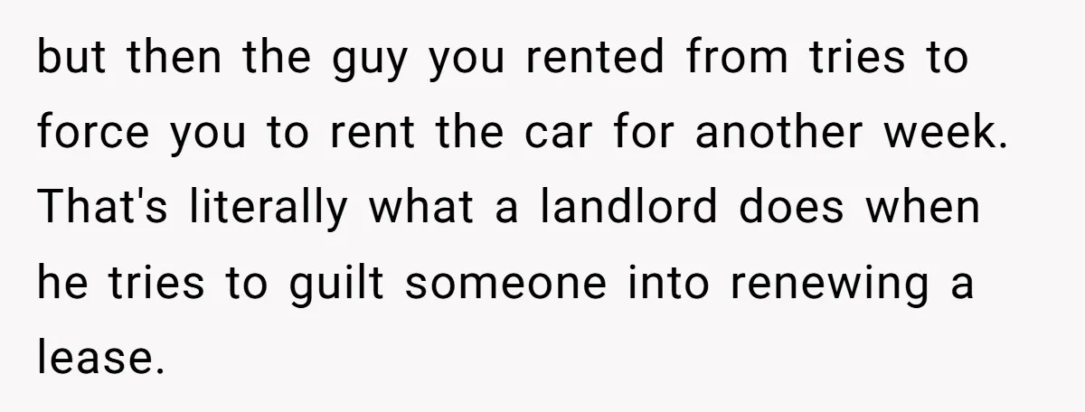 but then the guy you rented from tries to force you to rent the car for another week. That's literally what a landlord does when he tries to guilt someone...