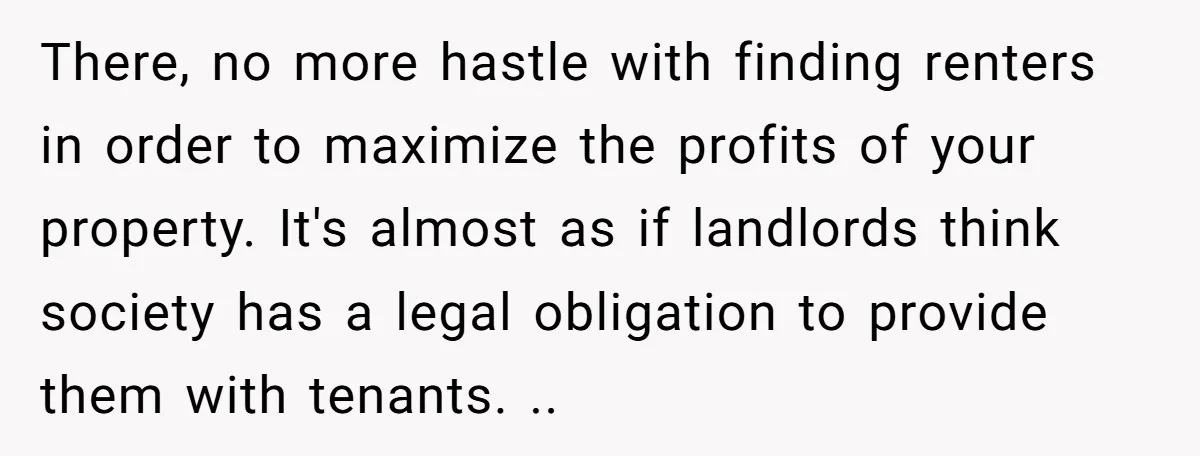 There, no more hastle with finding renters in order to maximize the profits of your property. It's almost as if landlords think society has a legal obligation to provide them...