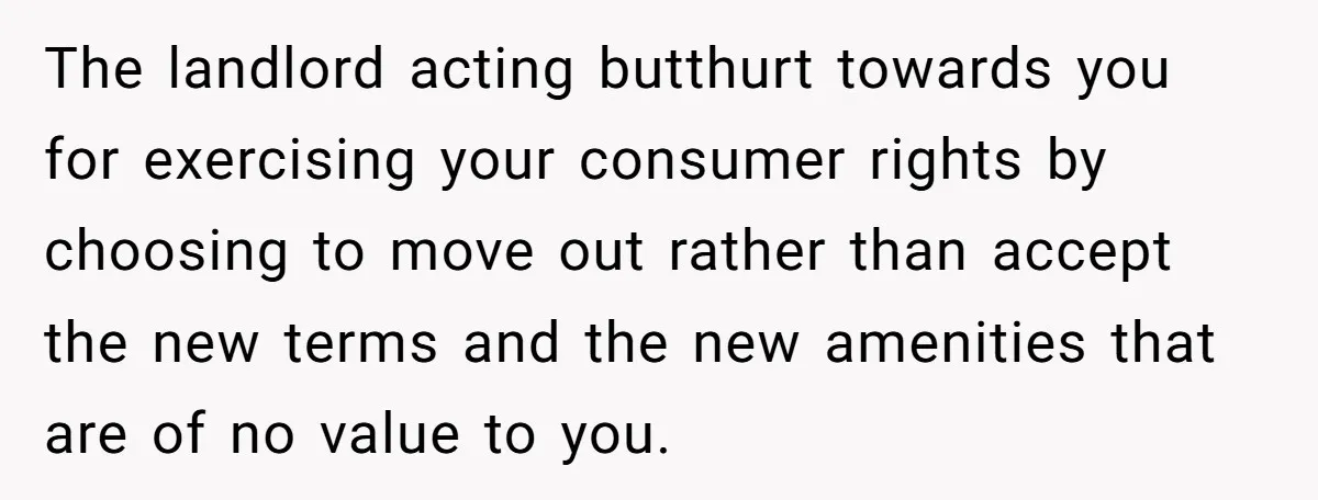 The landlord acting butthurt towards you for exercising your consumer rights by choosing to move out rather than accept the new terms and the new amenities that are of no...
