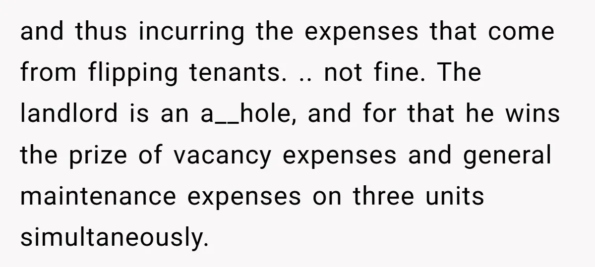 and thus incurring the expenses that come from flipping tenants. .. not fine. The landlord is an a__hole, and for that he wins the prize of vacancy expenses and general...