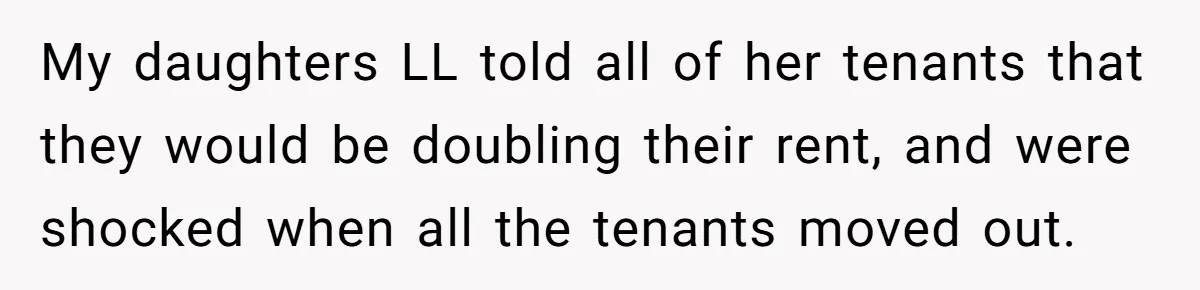 My daughters LL told all of her tenants that they would be doubling their rent, and were shocked when all the tenants moved out.