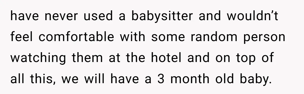have never used a babysitter and wouldn’t feel comfortable with some random person watching them at the hotel and on top of all this, we will have a 3 month...