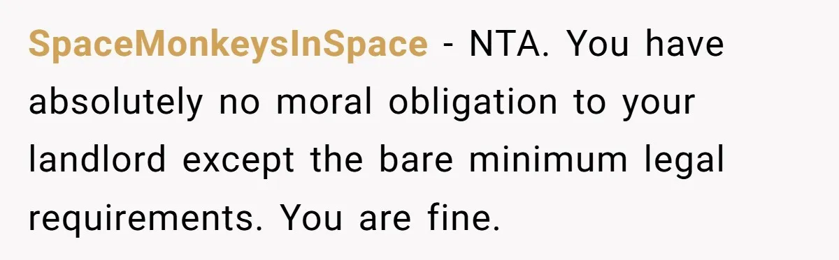 SpaceMonkeysInSpace − NTA. You have absolutely no moral obligation to your landlord except the bare minimum legal requirements. You are fine.