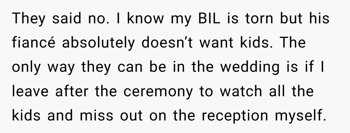They said no. I know my BIL is torn but his fiancé absolutely doesn’t want kids. The only way they can be in the wedding is if I leave after...