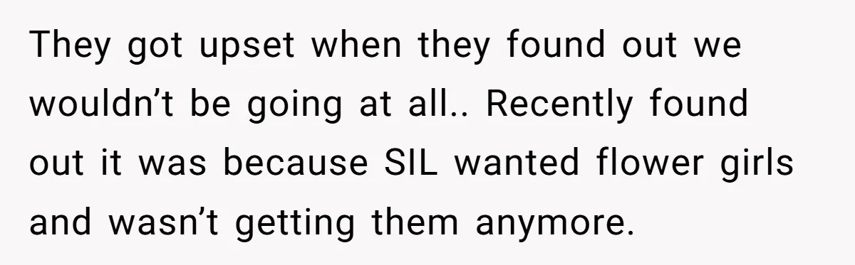 They got upset when they found out we wouldn’t be going at all.. Recently found out it was because SIL wanted flower girls and wasn’t getting them anymore.