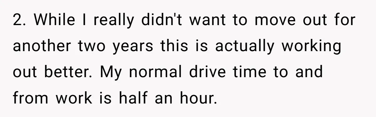 2. While I really didn't want to move out for another two years this is actually working out better. My normal drive time to and from work is half an...