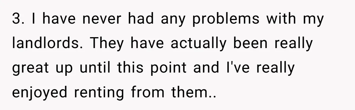 3. I have never had any problems with my landlords. They have actually been really great up until this point and I've really enjoyed renting from them.. 