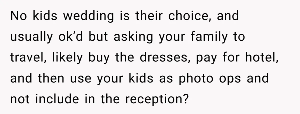 No kids wedding is their choice, and usually ok’d but asking your family to travel, likely buy the dresses, pay for hotel, and then use your kids as photo ops...