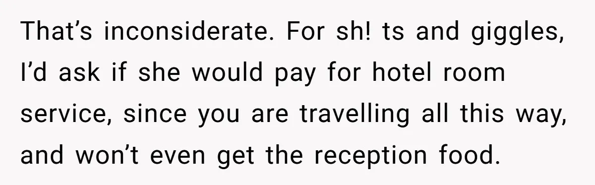 That’s inconsiderate. For sh! ts and giggles, I’d ask if she would pay for hotel room service, since you are travelling all this way, and won’t even get the reception...
