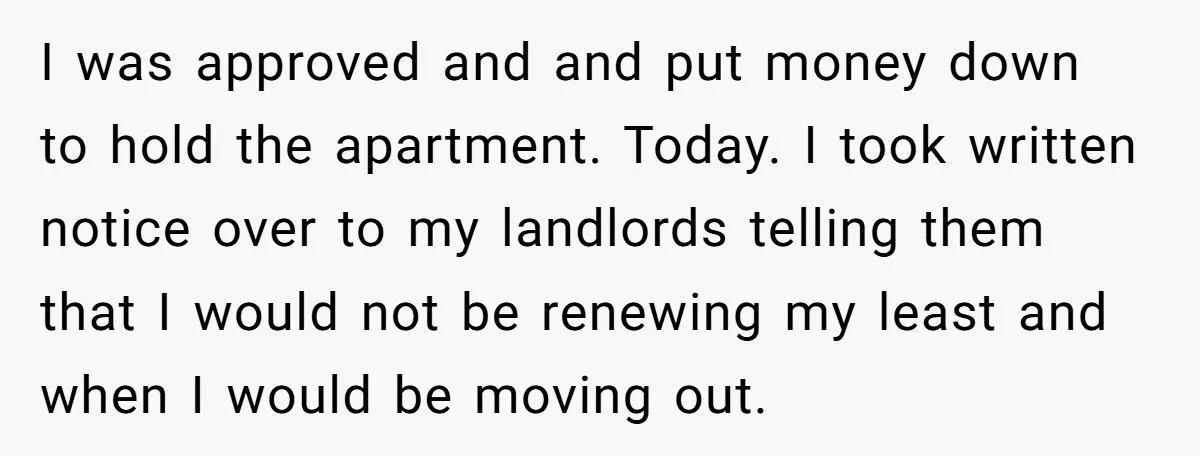 I was approved and and put money down to hold the apartment. Today. I took written notice over to my landlords telling them that I would not be renewing my...