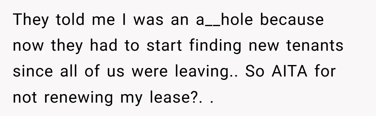 They told me I was an a__hole because now they had to start finding new tenants since all of us were leaving.. So AITA for not renewing my lease?. .