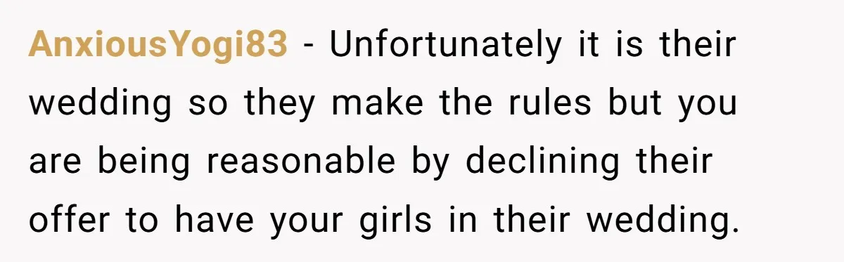 AnxiousYogi83 − Unfortunately it is their wedding so they make the rules but you are being reasonable by declining their offer to have your girls in their wedding.