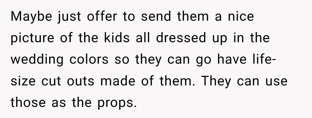 Maybe just offer to send them a nice picture of the kids all dressed up in the wedding colors so they can go have life-size cut outs made of them....