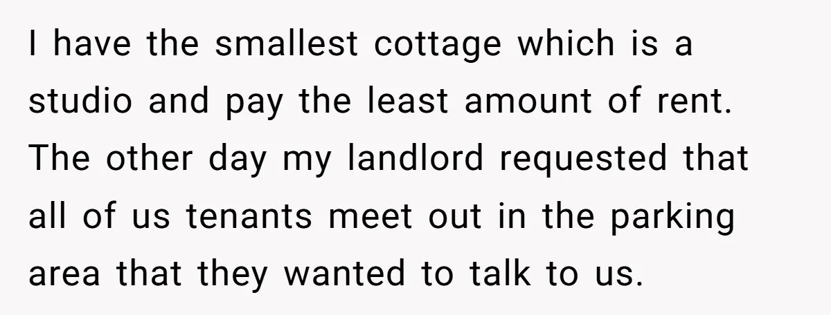 I have the smallest cottage which is a studio and pay the least amount of rent. The other day my landlord requested that all of us tenants meet out in...