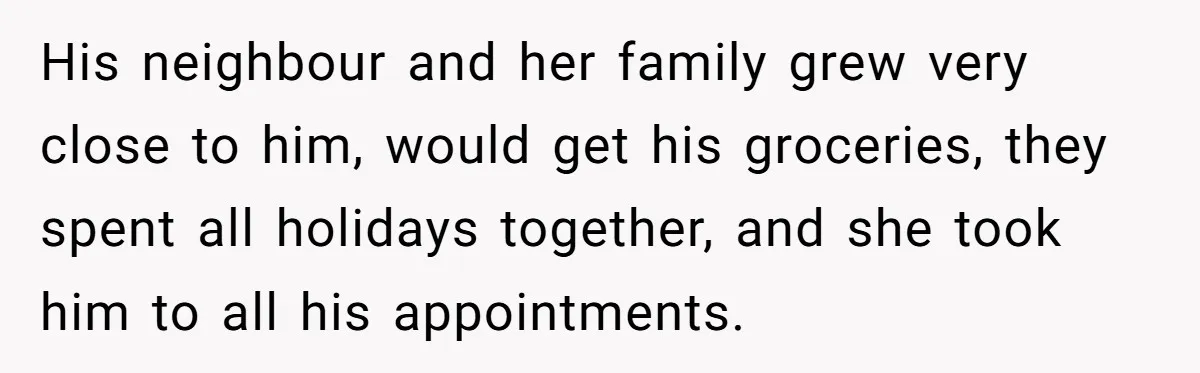 His neighbour and her family grew very close to him, would get his groceries, they spent all holidays together, and she took him to all his appointments.