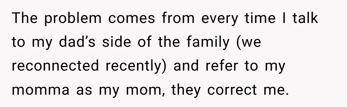 The problem comes from every time I talk to my dad’s side of the family (we reconnected recently) and refer to my momma as my mom, they correct me.