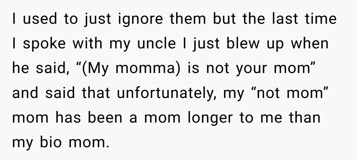 I used to just ignore them but the last time I spoke with my uncle I just blew up when he said, “(My momma) is not your mom” and said...