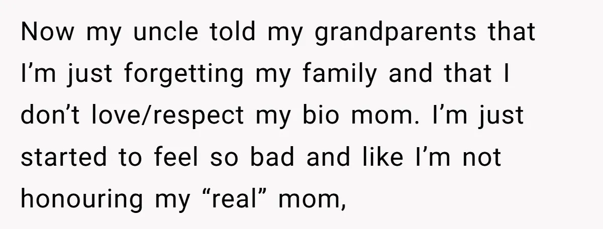 Now my uncle told my grandparents that I’m just forgetting my family and that I don’t love/respect my bio mom. I’m just started to feel so bad and like I’m...