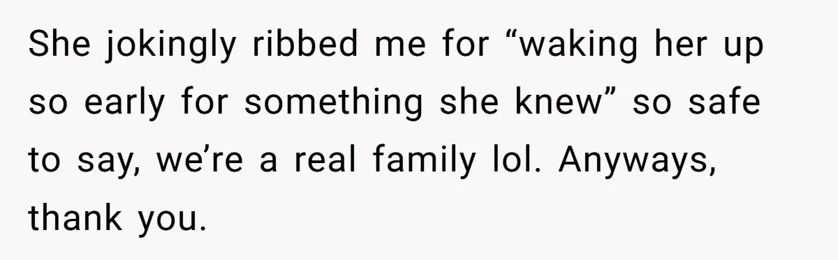 She jokingly ribbed me for “waking her up so early for something she knew” so safe to say, we’re a real family lol. Anyways, thank you.