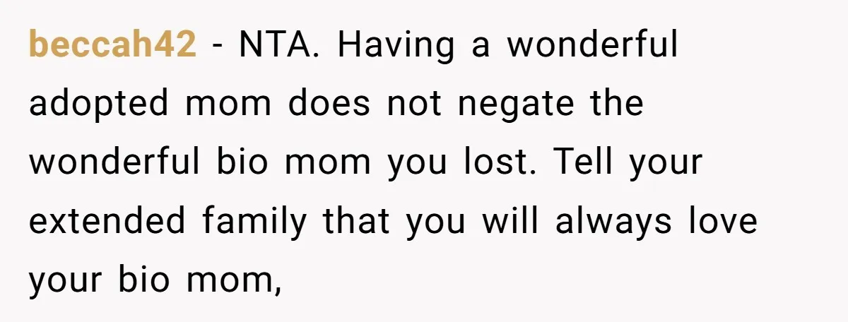 beccah42 − NTA. Having a wonderful adopted mom does not negate the wonderful bio mom you lost. Tell your extended family that you will always love your bio mom,
