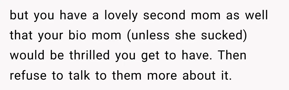but you have a lovely second mom as well that your bio mom (unless she sucked) would be thrilled you get to have. Then refuse to talk to them more...