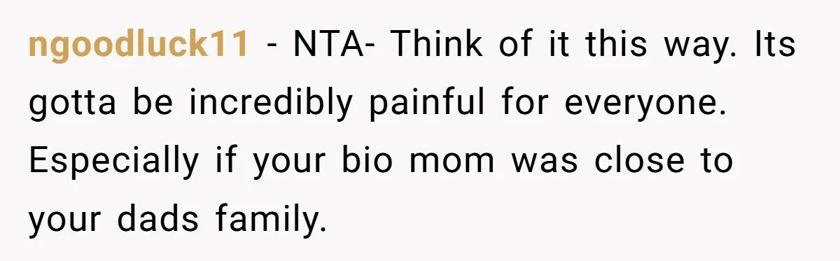 ngoodluck11 − NTA- Think of it this way. Its gotta be incredibly painful for everyone. Especially if your bio mom was close to your dads family.