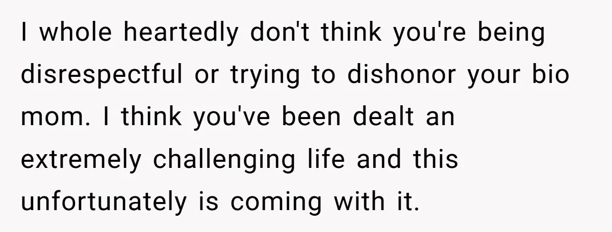 I whole heartedly don't think you're being disrespectful or trying to dishonor your bio mom. I think you've been dealt an extremely challenging life and this unfortunately is coming with...