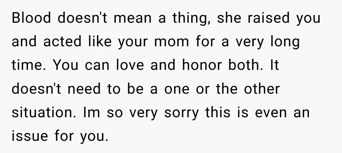 Blood doesn't mean a thing, she raised you and acted like your mom for a very long time. You can love and honor both. It doesn't need to be a...