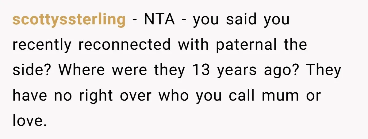 scottyssterling − NTA - you said you recently reconnected with paternal the side? Where were they 13 years ago? They have no right over who you call mum or love.