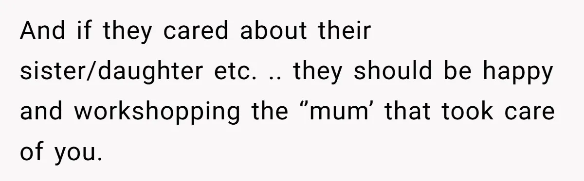 And if they cared about their sister/daughter etc. .. they should be happy and workshopping the ‘’mum’ that took care of you.
