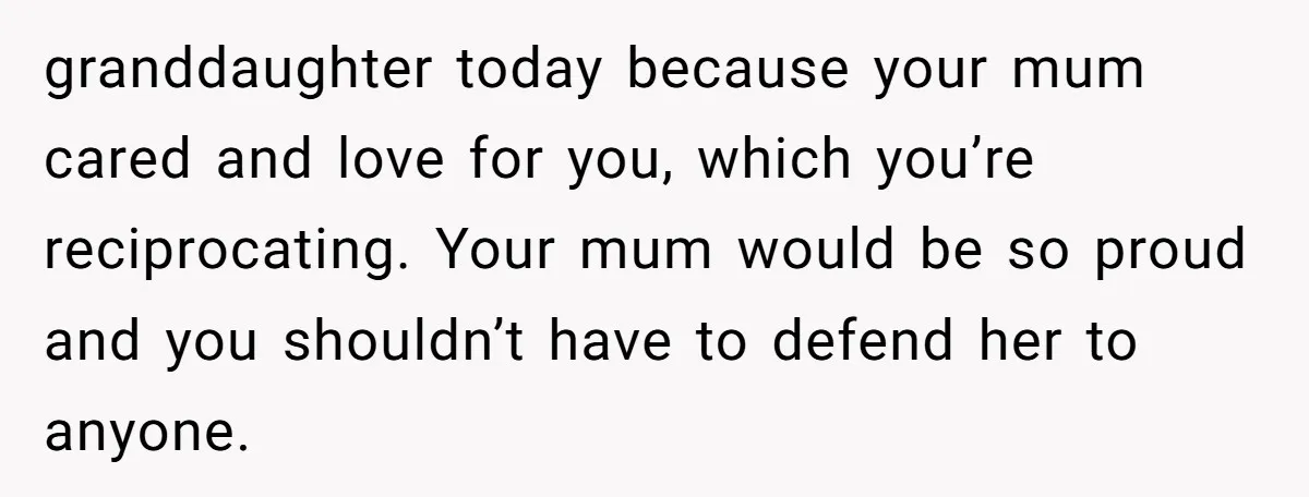 granddaughter today because your mum cared and love for you, which you’re reciprocating. Your mum would be so proud and you shouldn’t have to defend her to anyone.