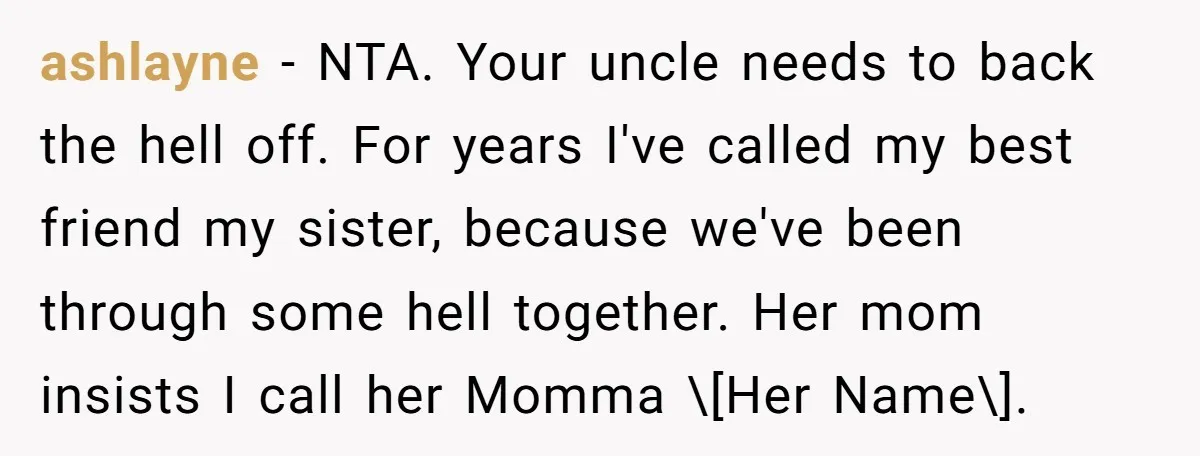 ashlayne − NTA. Your uncle needs to back the hell off. For years I've called my best friend my sister, because we've been through some hell together. Her mom insists...