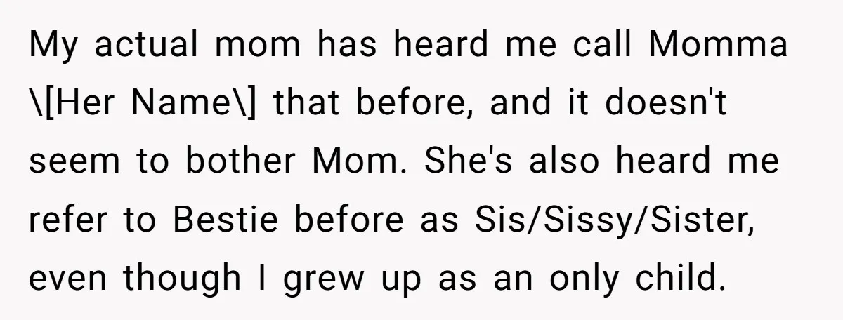 My actual mom has heard me call Momma \[Her Name\] that before, and it doesn't seem to bother Mom. She's also heard me refer to Bestie before as Sis/Sissy/Sister, even...