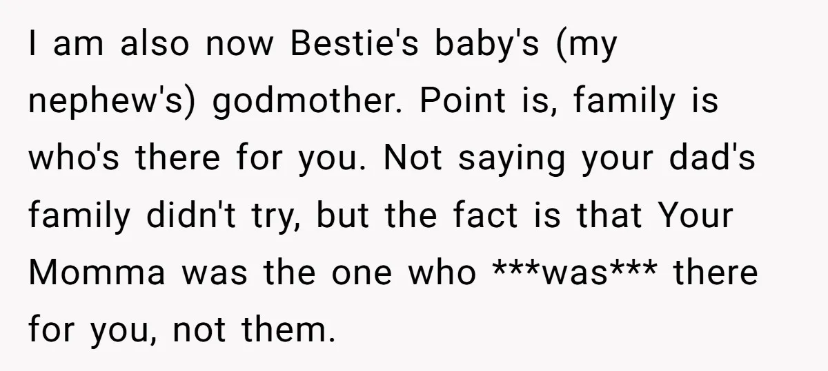 I am also now Bestie's baby's (my nephew's) godmother. Point is, family is who's there for you. Not saying your dad's family didn't try, but the fact is that Your...