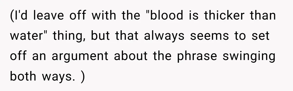 (I'd leave off with the "blood is thicker than water" thing, but that always seems to set off an argument about the phrase swinging both ways. )
