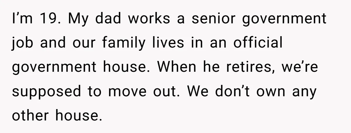 I’m 19. My dad works a senior government job and our family lives in an official government house. When he retires, we’re supposed to move out. We don’t own any...