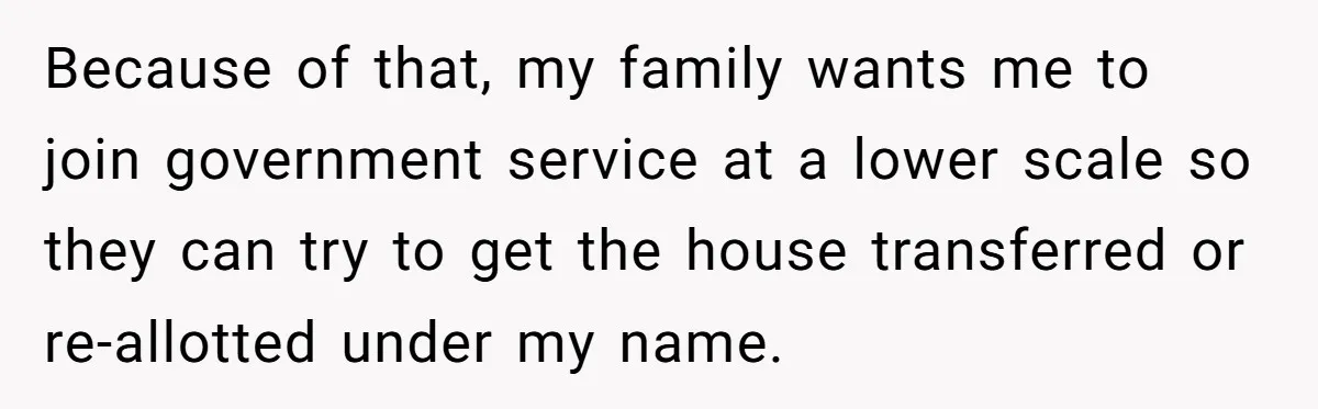 Because of that, my family wants me to join government service at a lower scale so they can try to get the house transferred or re-allotted under my name.