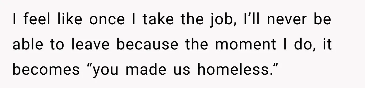 I feel like once I take the job, I’ll never be able to leave because the moment I do, it becomes “you made us homeless.”