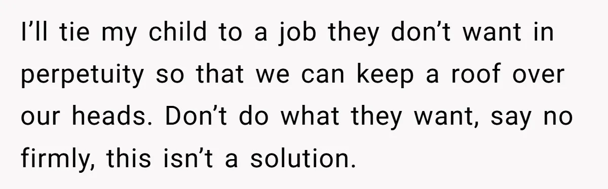 I’ll tie my child to a job they don’t want in perpetuity so that we can keep a roof over our heads. Don’t do what they want, say no firmly,...