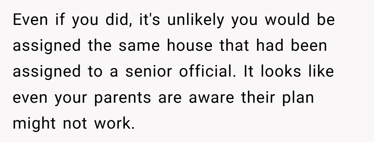 Even if you did, it's unlikely you would be assigned the same house that had been assigned to a senior official. It looks like even your parents are aware their...