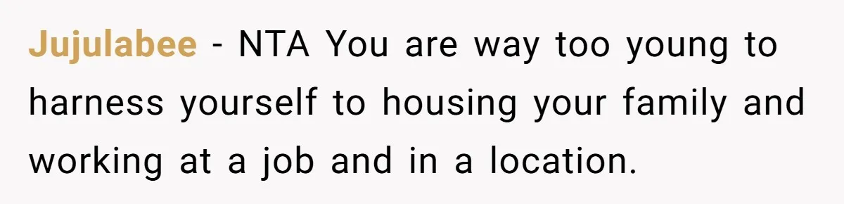 Jujulabee − NTA You are way too young to harness yourself to housing your family and working at a job and in a location.