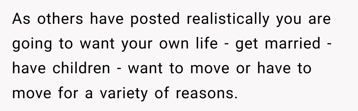 As others have posted realistically you are going to want your own life - get married - have children - want to move or have to move for a variety...