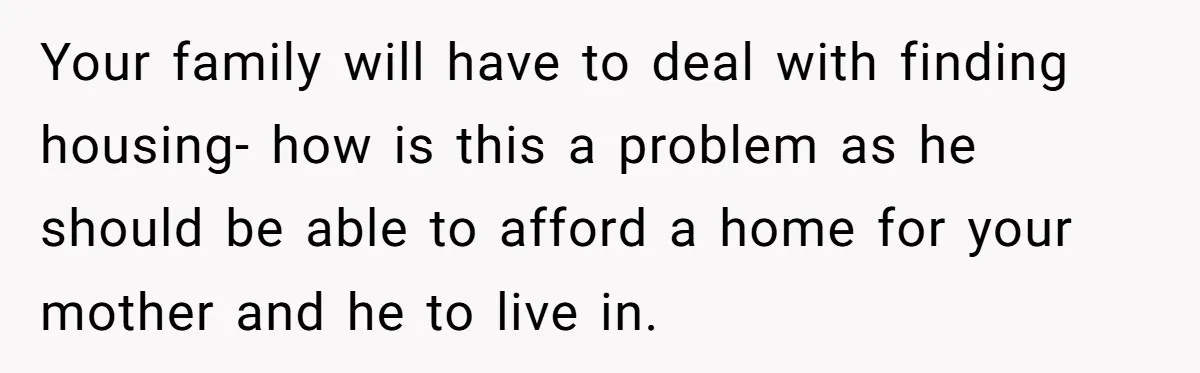 Your family will have to deal with finding housing- how is this a problem as he should be able to afford a home for your mother and he to live...