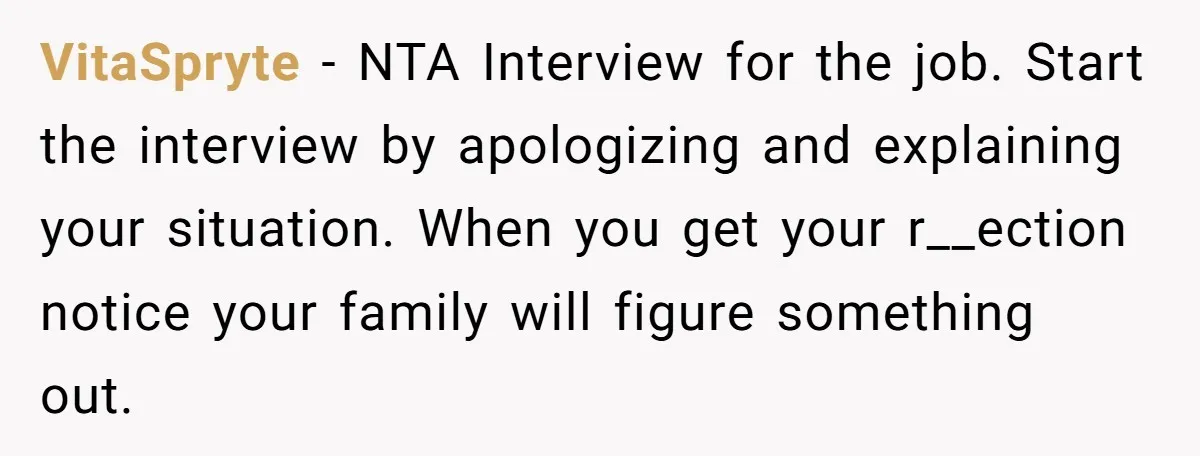 VitaSpryte − NTA Interview for the job. Start the interview by apologizing and explaining your situation. When you get your r__ection notice your family will figure something out.