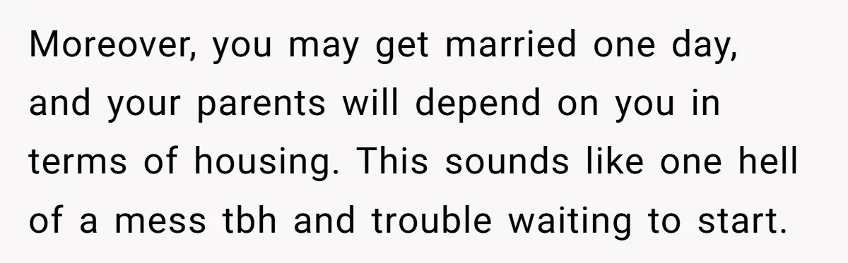 Moreover, you may get married one day, and your parents will depend on you in terms of housing. This sounds like one hell of a mess tbh and trouble waiting...