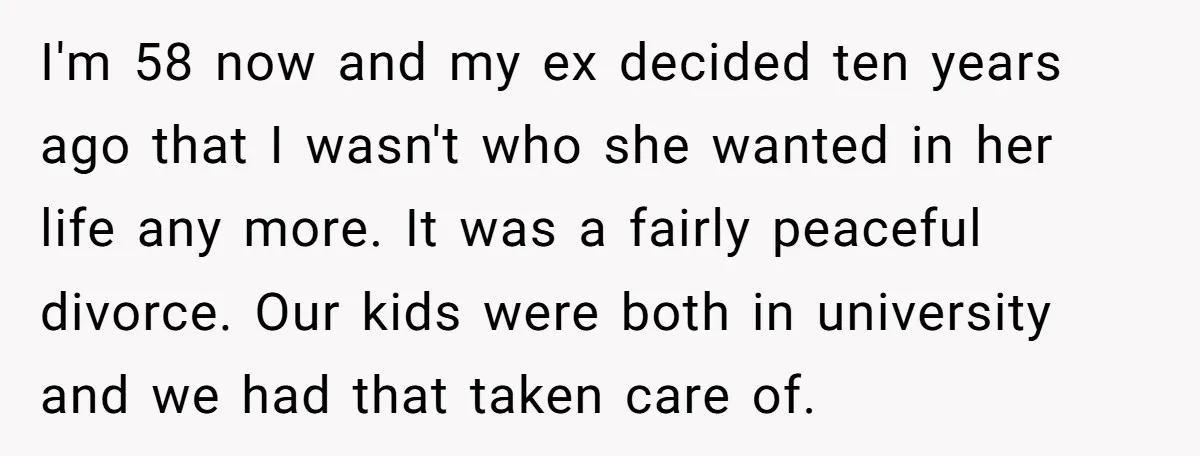 I'm 58 now and my ex decided ten years ago that I wasn't who she wanted in her life any more. It was a fairly peaceful divorce. Our kids were...