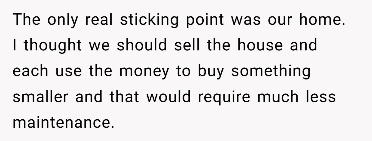 The only real sticking point was our home. I thought we should sell the house and each use the money to buy something smaller and that would require much less...