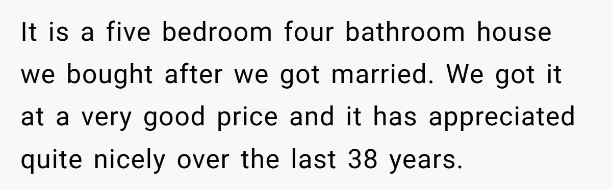 It is a five bedroom four bathroom house we bought after we got married. We got it at a very good price and it has appreciated quite nicely over the...