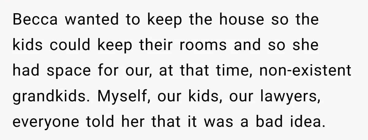 Becca wanted to keep the house so the kids could keep their rooms and so she had space for our, at that time, non-existent grandkids. Myself, our kids, our lawyers,...